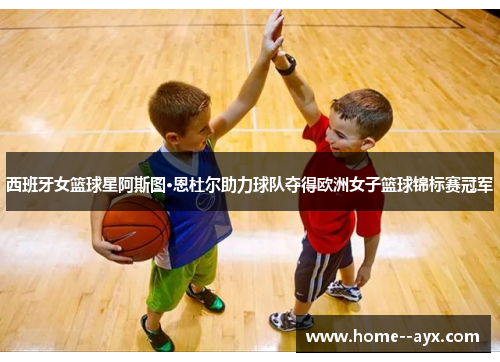 西班牙女篮球星阿斯图·恩杜尔助力球队夺得欧洲女子篮球锦标赛冠军