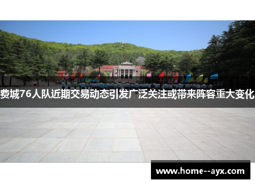 费城76人队近期交易动态引发广泛关注或带来阵容重大变化