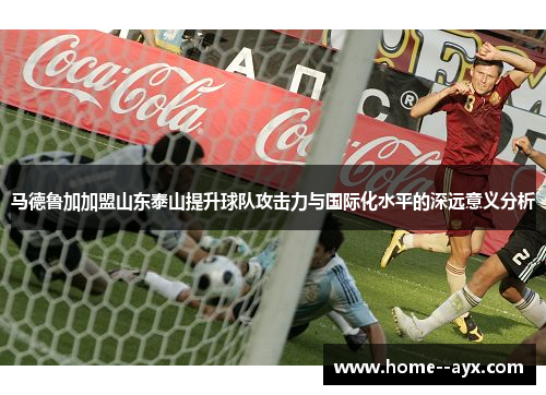 马德鲁加加盟山东泰山提升球队攻击力与国际化水平的深远意义分析