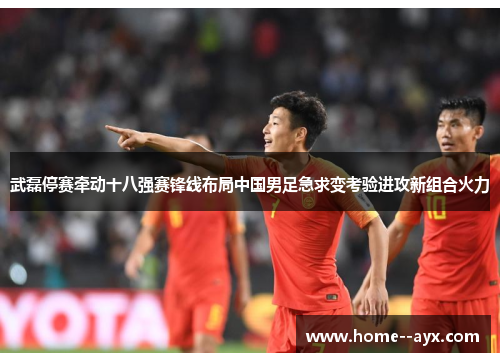 武磊停赛牵动十八强赛锋线布局中国男足急求变考验进攻新组合火力