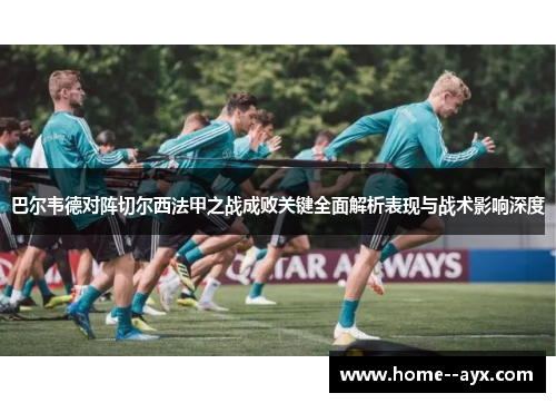 巴尔韦德对阵切尔西法甲之战成败关键全面解析表现与战术影响深度