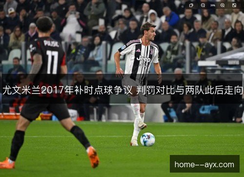 尤文米兰2017年补时点球争议 判罚对比与两队此后走向 尤文米兰2017年补时点球争议 判罚对比与两队此后走向